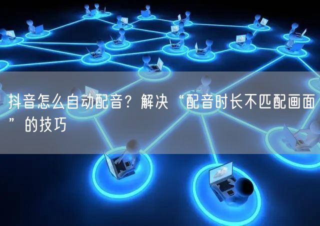 抖音怎么自动配音？解决“配音时长不匹配画面”的技巧