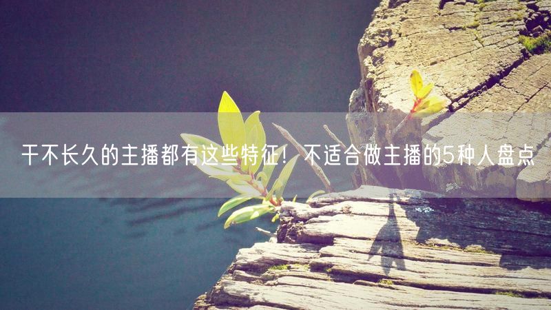 干不长久的主播都有这些特征！不适合做主播的5种人盘点