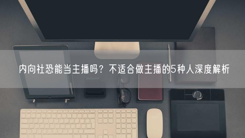 内向社恐能当主播吗？不适合做主播的5种人深度解析