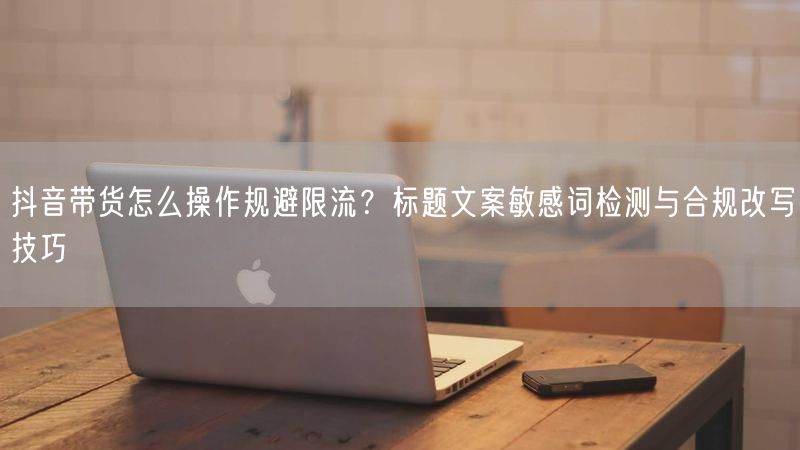 抖音带货怎么操作规避限流？标题文案敏感词检测与合规改写技巧